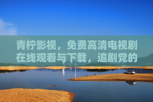 青柠影视，免费高清电视剧在线观看与下载，追剧党的宝藏平台，青柠影视，追剧党的免费高清宝藏平台