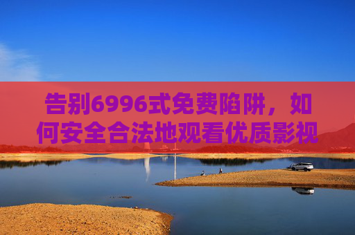 告别6996式免费陷阱，如何安全合法地观看优质影视作品？告别6996式免费陷阱，安全合法看优质影视