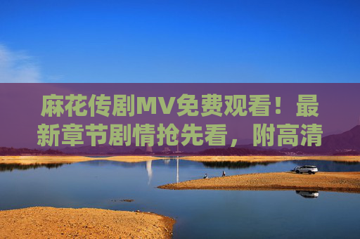 麻花传剧MV免费观看！最新章节剧情抢先看，附高清观看指南，麻花传剧MV免费看，最新剧情抢先看+高清观看指南