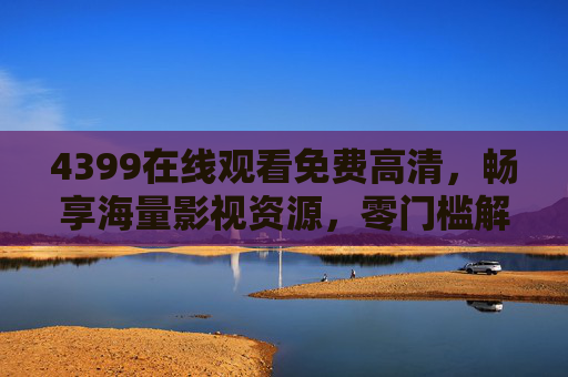 4399在线观看免费高清，畅享海量影视资源，零门槛解锁视觉盛宴，4399免费高清在线，海量影视零门槛畅享视觉盛宴