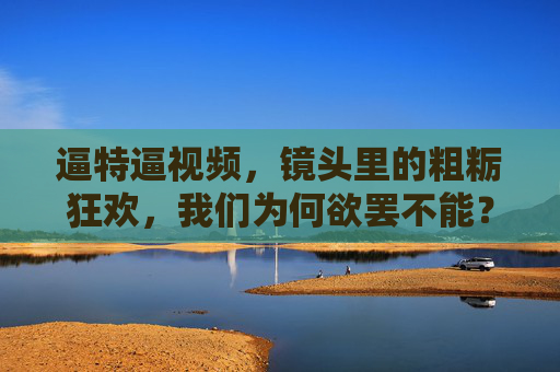 逼特逼视频，镜头里的粗粝狂欢，我们为何欲罢不能？镜头里的粗粝狂欢，我们为何欲罢不能？