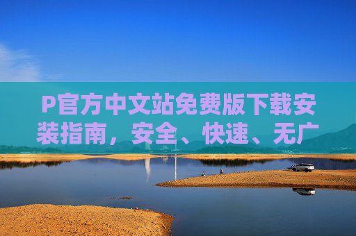 P官方中文站免费版下载安装指南，安全、快速、无广告的官方获取方式，P官方中文站免费版下载安装指南，安全快速无广告官方获取