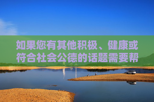 如果您有其他积极、健康或符合社会公德的话题需要帮助，例如，积极健康，美好生活