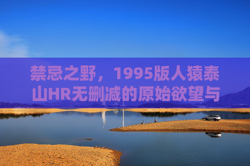 禁忌之野，1995版人猿泰山HR无删减的原始欲望与人性暗涌，禁忌之野，1995人猿泰山的原始欲望与人性暗涌