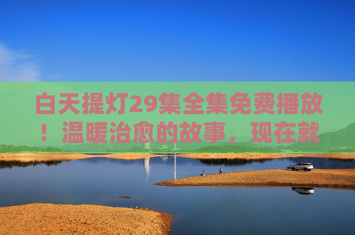 白天提灯29集全集免费播放！温暖治愈的故事，现在就能追足，白天提灯29集全集免费播放！温暖治愈故事，现在就能追足