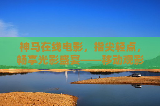 神马在线电影，指尖轻点，畅享光影盛宴——移动观影新体验，指尖轻点，畅享移动光影盛宴