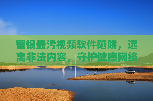 警惕最污视频软件陷阱，远离非法内容，守护健康网络生活，警惕最污视频软件陷阱，远离非法内容，守护健康网络生活