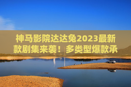 神马影院达达兔2023最新款剧集来袭！多类型爆款承包你的追剧清单，神马影院达达兔2023最新剧集 多类型爆款承包追剧清单