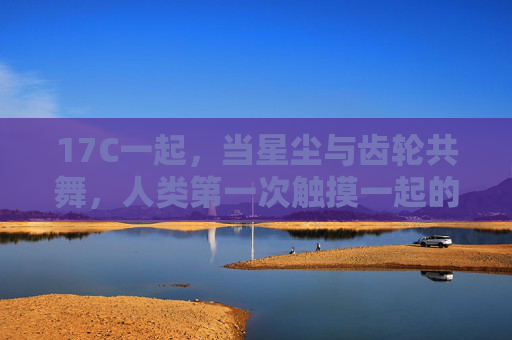 17C一起，当星尘与齿轮共舞，人类第一次触摸一起的重量，星尘齿轮共舞，人类初触一起之重
