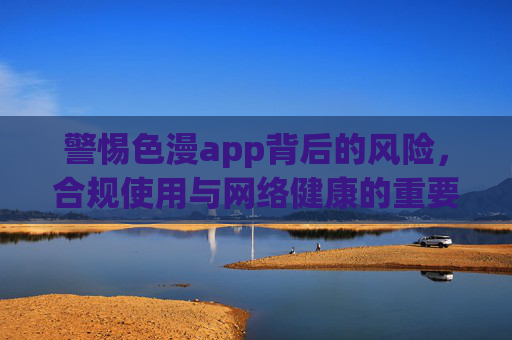 警惕色漫app背后的风险，合规使用与网络健康的重要性，警惕色漫app风险，合规使用守护网络健康