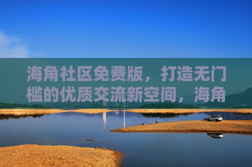 海角社区免费版，打造无门槛的优质交流新空间，海角社区免费版，无门槛优质交流新空间