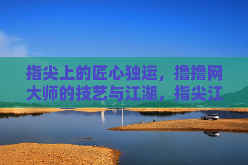 指尖上的匠心独运,撸撸网大师的技艺与江湖,指尖江湖,撸撸网大师的匠心独运 指尖上的匠心独运,撸撸网大师的技艺与江湖,指尖江湖,撸撸网大师的匠心独运