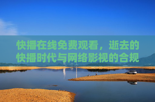 快播在线免费观看，逝去的快播时代与网络影视的合规之路，逝去的快播时代，免费观看记忆与网络影视合规之路