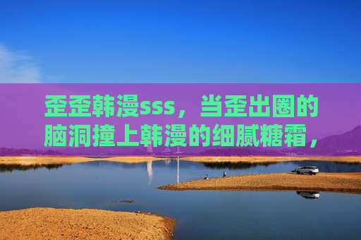 歪歪韩漫sss，当歪出圈的脑洞撞上韩漫的细腻糖霜，歪脑洞×韩糖霜