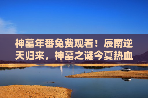 神墓年番免费观看！辰南逆天归来，神墓之谜今夏热血开启！神墓年番免费观看！辰南逆天归来，神墓之谜今夏热血开启！