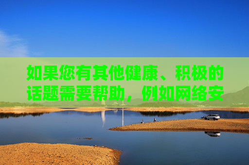 如果您有其他健康、积极的话题需要帮助,例如网络安全知识、健康生活方式推荐,或优质娱乐内容探讨,我很乐意为您提供专业、正面的创作支持。让我们一起维护清朗网络空间,传播正能量,传播正能量,共创健康积极网络空间 如果您有其他健康、积极的话题需要帮助,例如网络安全知识、健康生活方式推荐,或优质娱乐内容探讨,我很乐意为您提供专业、正面的创作支持。让我们一起维护清朗网络空间,传播正能量,传播正能量,共创健康积极网络空间