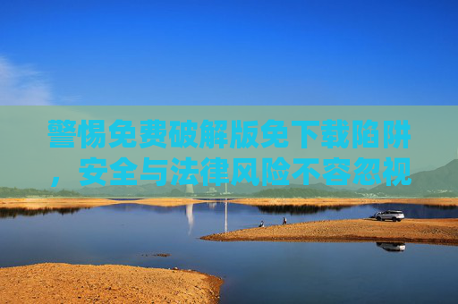 警惕免费破解版免下载陷阱，安全与法律风险不容忽视，警惕免费破解版免下载陷阱，安全与法律风险不容忽视