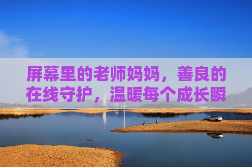 屏幕里的老师妈妈，善良的在线守护，温暖每个成长瞬间，屏幕里的老师妈妈，在线守护温暖成长