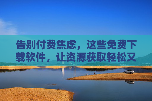 告别付费焦虑，这些免费下载软件，让资源获取轻松又高效！告别付费焦虑，免费下载软件让资源获取轻松高效