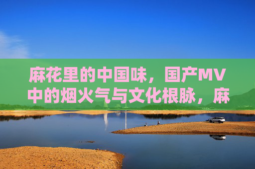 麻花里的中国味，国产MV中的烟火气与文化根脉，麻花烟火气，国产MV里的中国味与文化根脉