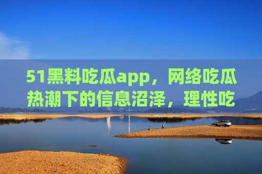 51黑料吃瓜app，网络吃瓜热潮下的信息沼泽，理性吃瓜才是正道，51黑料吃瓜app，网络吃瓜热潮下的信息沼泽，理性吃瓜才是正道