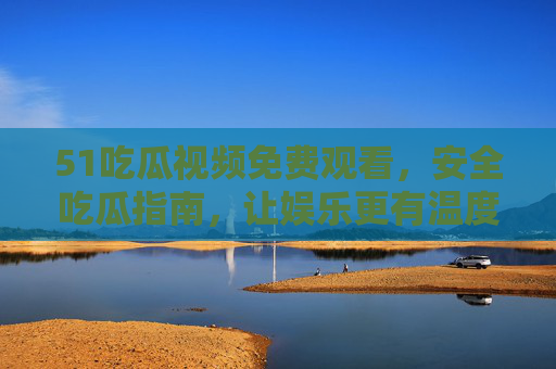 51吃瓜视频免费观看，安全吃瓜指南，让娱乐更有温度，51吃瓜视频，免费安全看瓜，娱乐更有温度