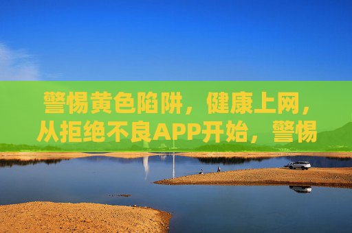 警惕黄色陷阱，健康上网，从拒绝不良APP开始，警惕黄色陷阱，健康上网从拒绝不良APP开始