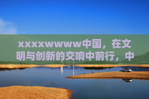 xxxxwwww中国，在文明与创新的交响中前行，中国，文明与创新的交响奋进