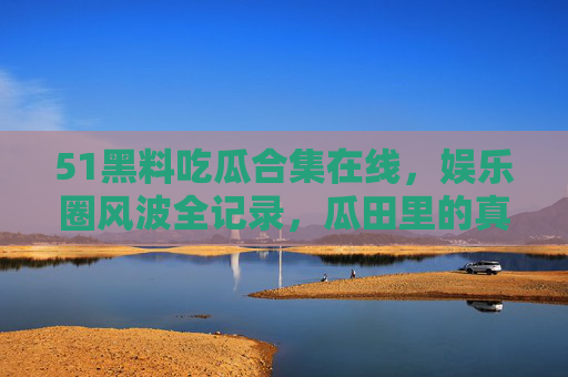 51黑料吃瓜合集在线，娱乐圈风波全记录，瓜田里的真相与谣言，51黑料吃瓜，娱乐圈风波全记录与真相揭秘