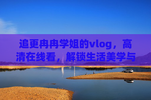 追更冉冉学姐的vlog，高清在线看，解锁生活美学与成长故事，冉冉学姐vlog，追更生活美学与成长故事