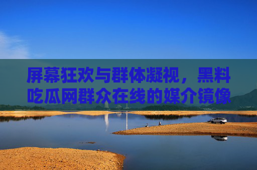 屏幕狂欢与群体凝视，黑料吃瓜网群众在线的媒介镜像与现实反思，屏幕狂欢与群体凝视，黑料吃瓜的媒介镜像与现实反思