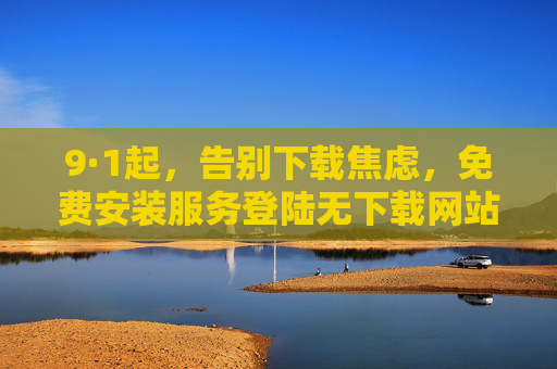 9·1起，告别下载焦虑，免费安装服务登陆无下载网站，一键开启高效体验，9·1起！无下载网站免费安装，告别焦虑一键高效