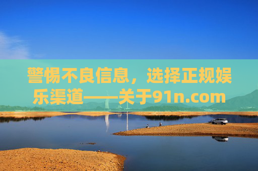 警惕不良信息，选择正规娱乐渠道——关于91n.com在线观看近期发布的提醒，91n.com在线观看提醒，警惕不良信息，选择正规渠道
