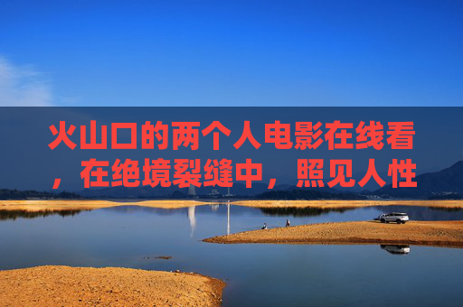 火山口的两个人电影在线看，在绝境裂缝中，照见人性的微光，火山口绝境，裂缝中的人性微光