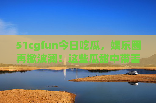 51cgfun今日吃瓜，娱乐圈再掀波澜！这些瓜甜中带苦，最后一条惊掉下巴！51cgfun今日吃瓜，娱乐圈再掀波澜，最后一条甜中带苦惊掉下巴！