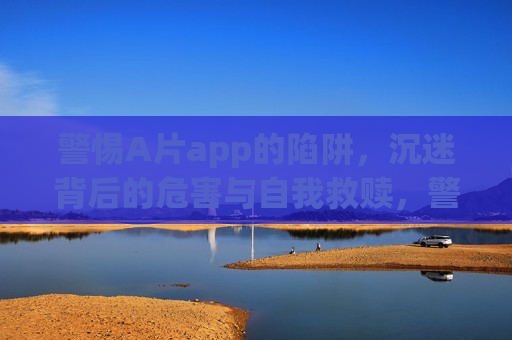 警惕A片app的陷阱，沉迷背后的危害与自我救赎，警惕A片app陷阱，沉迷之害与自我救赎