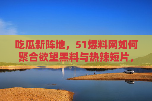 吃瓜新阵地，51爆料网如何聚合欲望黑料与热辣短片，引爆全民热议？51爆料网，聚合欲望黑料与热辣短片，引爆全民吃瓜热议