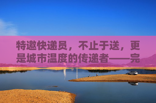 特邀快递员，不止于送，更是城市温度的传递者——完整版解析，特邀快递员，不止于送，更是城市温度的传递者