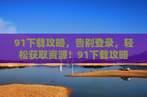 91下载攻略，告别登录，轻松获取资源！91下载攻略，告别登录，轻松获取资源