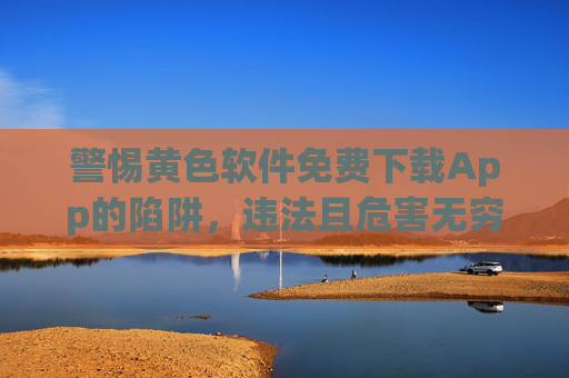 警惕黄色软件免费下载App的陷阱，违法且危害无穷，警惕黄色软件免费下载陷阱，违法且危害无穷