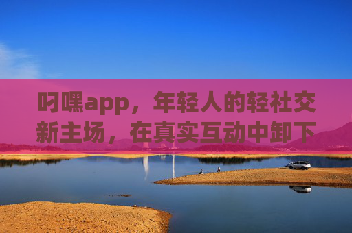 叼嘿app，年轻人的轻社交新主场，在真实互动中卸下伪装，叼嘿app，年轻人的轻社交新主场，真实互动卸下伪装