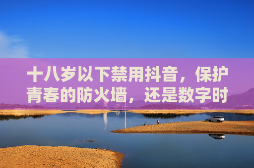 十八岁以下禁用抖音，保护青春的防火墙，还是数字时代的紧箍咒？十八岁以下禁用抖音，青春防火墙还是数字紧箍咒？