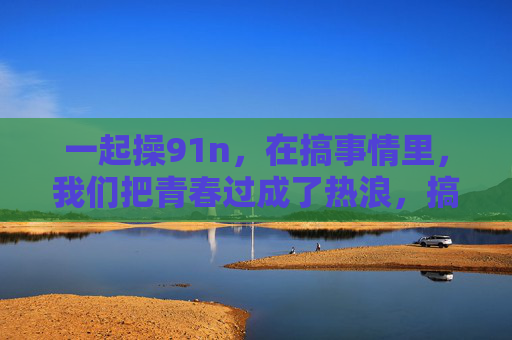 一起操91n，在搞事情里，我们把青春过成了热浪，搞事青春，热浪奔涌