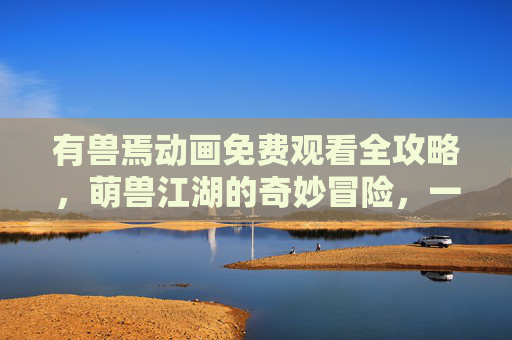 有兽焉动画免费观看全攻略，萌兽江湖的奇妙冒险，一键直达！有兽焉动画免费观看全攻略，萌兽江湖奇妙冒险一键直达