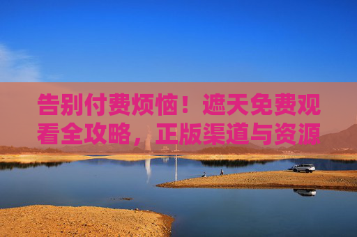 告别付费烦恼！遮天免费观看全攻略，正版渠道与资源安全指南，遮天免费观看攻略，正版渠道与资源安全指南