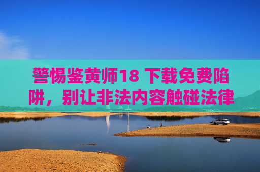 警惕鉴黄师18 下载免费陷阱，别让非法内容触碰法律红线，警惕鉴黄师18免费下载陷阱，别让非法内容触碰法律红线