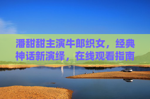 潘甜甜主演牛郎织女，经典神话新演绎，在线观看指南，潘甜甜主演牛郎织女经典神话新演绎 在线观看指南