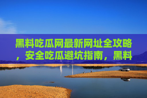黑料吃瓜网最新网址全攻略，安全吃瓜避坑指南，黑料吃瓜网最新网址全攻略，安全吃瓜避坑指南