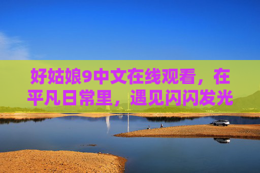 好姑娘9中文在线观看，在平凡日常里，遇见闪闪发光的你，好姑娘，平凡日常里闪闪发光的你