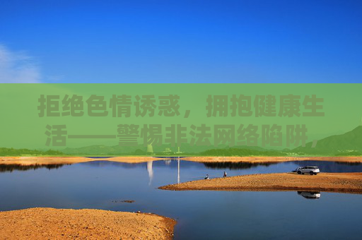 拒绝色情诱惑，拥抱健康生活——警惕非法网络陷阱，警惕非法网络陷阱，拒绝色情诱惑，拥抱健康生活